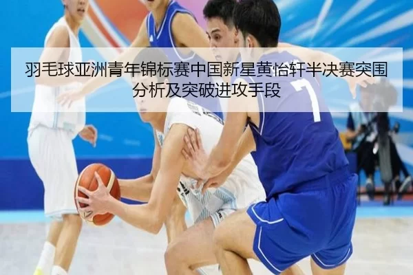 羽毛球亚洲青年锦标赛中国新星黄怡轩半决赛突围分析及突破进攻手段